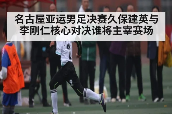 名古屋亚运男足决赛久保建英与李刚仁核心对决谁将主宰赛场